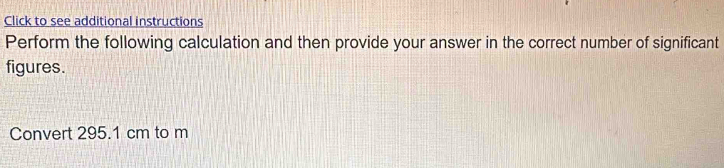 Click to see additional instructions 
Perform the following calculation and then provide your answer in the correct number of significant 
figures. 
Convert 295.1 cm to m