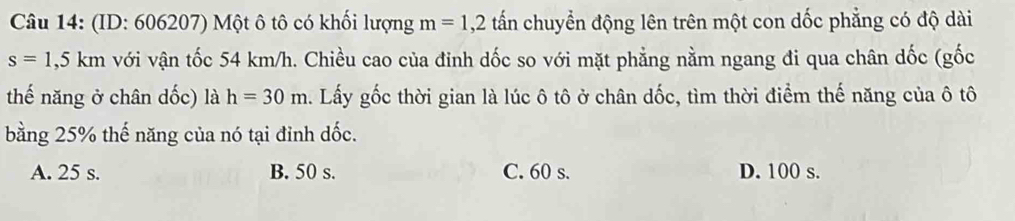 (ID: 606207) Một ô tô có khối lượng m=1,2 tấn chuyển động lên trên một con dốc phẳng có độ dài
s=1,5km với vận tốc 54 km/h. Chiều cao của đinh dốc so với mặt phẳng nằm ngang đi qua chân dốc (gốc
thế năng ở chân dốc) là h=30m a. Lấy gốc thời gian là lúc ô tô ở chân dốc, tìm thời điểm thế năng của ô tô
bằng 25% thế năng của nó tại đỉnh dốc.
A. 25 s. B. 50 s. C. 60 s. D. 100 s.