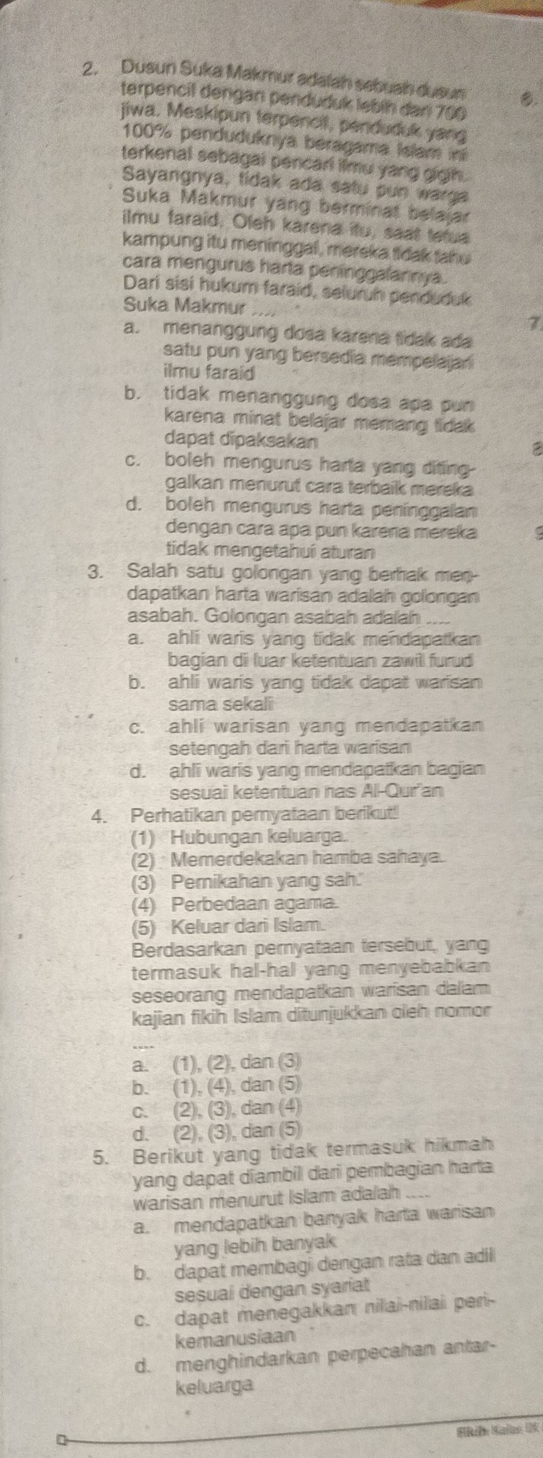 Dusun Suka Makmur adalah sebuah dusun C.
terpencil dengan penduduk lebíh dar 700
jiwa. Meskipun terpencit, penduduk yang
100% penduduknya beragama Islam in
terkenal sebagal pencarl iimu yang gigh.
Sayangnya, tidak ada satu pun warga
Suka Makmur yang berminat belajar
ilmu faraid. Oleh karena itu, saat tetua
kampung itu meninggal , mereka tidak tahu
cara mengurus harta penínggalannya.
Darí sisi hukum faraid, seluruh penduduk
Suka Makmur
7
a. menanggung dosa karena tidak ada
satu pun yang bersedia mempelajan 
ilmu faraid
b. tidak menanggung dosa apa pun
karena minat belajar memang tídak
dapat dīpaksakan 2
c. boleh mengurus harta yang difing
a galkan menurut cara terbaik mereka
d. boleh mengurus harta peninggalan
dengan cara apa pun karera mereka
tidak mengetahuí aturan
3. Salah satu golongan yang berhak men
dapatkan harta warisan adalah golongan
asabah. Golongan asabah adalah
a. ahli waris yang tidak mendapatkan
bagian di luar ketentuan zawill furud
b. ahli waris yang tidak dapat warisan
sama sekali
c. ahli warisan yang mendapatkan
setengah dari harta warisan
d. ahli waris yang mendapatkan bagian
sesuai ketentuan has Al-Quran
4. Perhatikan pemyataan berikut!
(1) Hubungan keluarga.
(2) Memerdekakan hamba sahaya.
(3) Pemikahan yang sah.
(4) Perbedaan agama.
(5) Keluar dari Islam.
Berdasarkan pernyataan tersebut, yang
termasuk hal-hal yang menyebabkan
seseorang mendapatkan warisan dalam
kajian fikih Islam ditunjukkan oleh nomor
_
a. (1), (2), dan (3)
b. (1), (4), dan (5)
c. (2), (3), dan (4)
d. (2), (3), dan (5)
5. Berikut yang tidak termasuk hikmah
yang dapat diambil dari pembagian harta
warisan menurut Islam adalah ....
a. mendapatkan banyak harta warisan
yang lebih banyak
b. dapat membagi dengan rata dan adil
sesual dengan syariat
c. dapat menegakkan nilai-nilai peri-
kemanusiaan
d. menghindarkan perpecahan antar-
keluarga