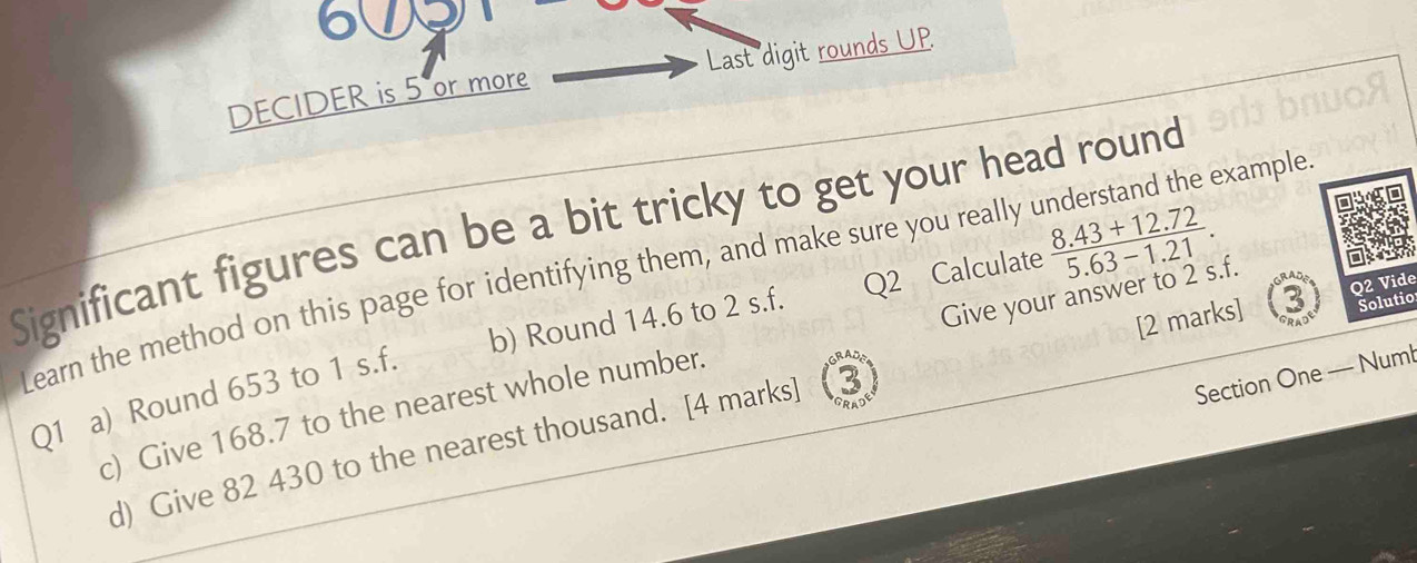 609 
DECIDER is 5 or more Last digit rounds UP.
 (8.43+12.72)/5.63-1.21 . 
Significant figures can be a bit tricky to get your head round 
Learn the method on this page for identifying them, and make sure you really understand the example Q2 Calculate 
[2 marks] Q2 Vide 
b) Round 14.6 to 2 s.f. 
Solutio 
c) Give 168.7 to the nearest whole number. Give your answer to 2 s.f. 
Section One — Numl 
Q1 a) Round 653 to 1 s.f. 
d) Give 82 430 to the nearest thousand. [4 marks] (3)