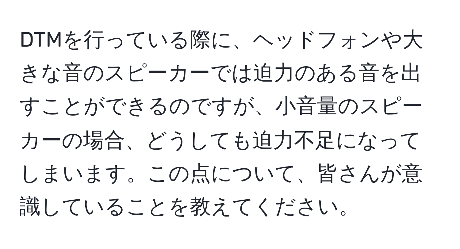 DTMを行っている際に、ヘッドフォンや大きな音のスピーカーでは迫力のある音を出すことができるのですが、小音量のスピーカーの場合、どうしても迫力不足になってしまいます。この点について、皆さんが意識していることを教えてください。