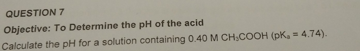 Objective: To Determine the pH of the acid 
Calculate the pH for a solution containing 0.40M CH_3COOH(pK_a=4.74).