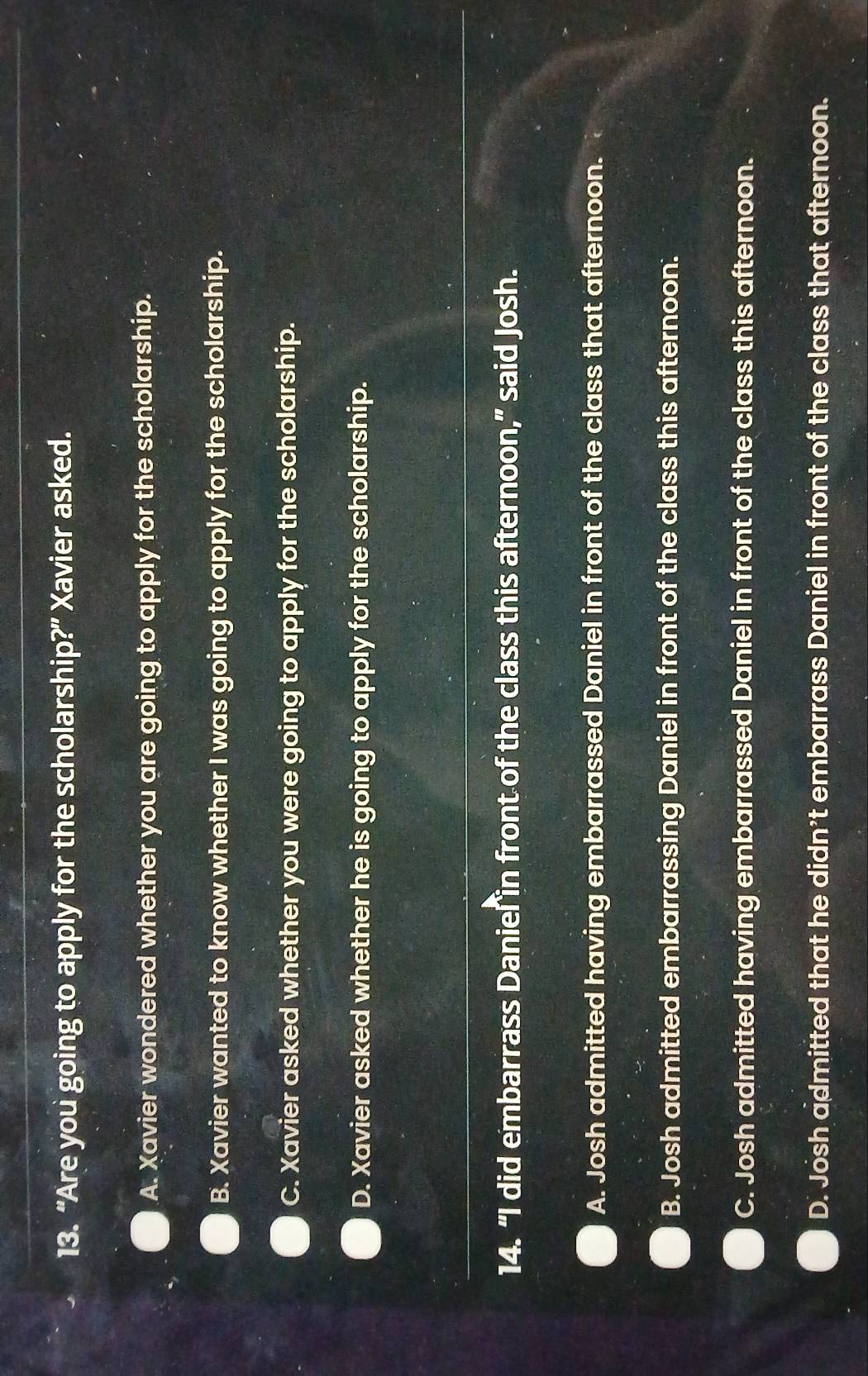 “Are you going to apply for the scholarship?” Xavier asked.
A. Xavier wondered whether you are going to apply for the scholarship.
B. Xavier wanted to know whether I was going to apply for the scholarship.
C. Xavier asked whether you were going to apply for the scholarship.
D. Xavier asked whether he is going to apply for the scholarship.
14. “I did embarrass Daniel in front of the class this afternoon,” said Josh.
A. Josh admitted having embarrassed Daniel in front of the class that afternoon.
B. Josh admitted embarrassing Daniel in front of the class this afternoon.
C. Josh admitted having embarrassed Daniel in front of the class this afternoon.
D. Josh admitted that he didn't embarrass Daniel in front of the class that afternoon.