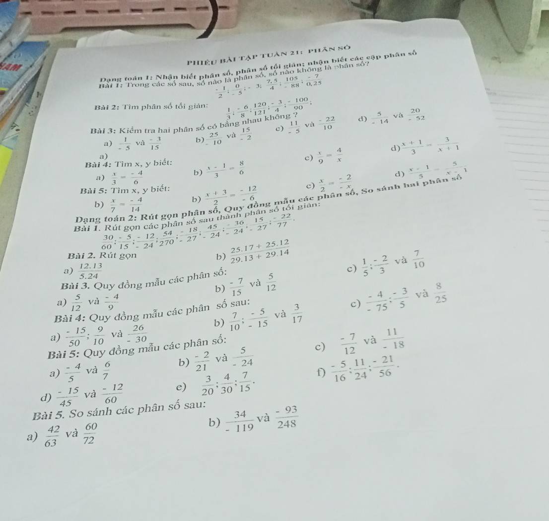 Phiệu bài tập tuân 21: phân số
NAM
Dang toán 1: Nhận biết phân số, phân số tối giản; nhận biết các cập phân số
 (-1)/2 ; 0/-5 ;-3; (7.5)/4 ; 105/-88 ; (-7)/0,25 
1 Bài 1: Trong các số sau, số nào là phân số, số nào không là phân số?
Bài 2: Tìm phân số tối giản:
Bài 3: Kiểm tra hai phân số có bằng nhau không ?  1/3 ; (-6)/8 ; 120/121 ; (-3)/4 ; (-100)/90 ; d)  5/-14  và  20/-52 
và
a)  1/-5  và  (-3)/15  b)  25/-10  và  15/-2  c)  11/-5   (-22)/10 
a)
c)  x/9 = 4/x  d)  (x+1)/3 = 3/x+1 
Bài 4: Tìm x, y biết:  (x-1)/3 = 8/6 
a)  x/3 = (-4)/6  b) d)  (x-1)/5 = 5/x-1 
c)  x/2 = (-2)/-x 
Bài 5: Tìm x, y biết:  (x+3)/2 = (-12)/-6  ng mẫu các phân số, So sánh hai phân số
b)  x/7 = (-4)/14  b)
Dạng toán 2: Rút gọn phân
Bài 1. Rút gọn cá  30/60 ; (-5)/15 ; (-12)/-24 ; 54/270 ; (-18)/-27 ; 45/-24 ; (-36)/-24 ; 15/-27 ; (-22)/77 . hà h phân số tối gian:
Bài 2. Rút gọn
b)  (25.17+25.12)/29.13+29.14 
a)  (12.13)/5.24  c)  1/5 ; (-2)/3  và  7/10 
Bài 3. Quy đồng mẫu các phân số:
b)  (-7)/15  và  5/12 
a)  5/12  và  (-4)/9  và  8/25 
b)  7/10 ; (-5)/-15  và  3/17  c)  (-4)/-75 : (-3)/5 
Bài 4: Quy đồng mẫu các phân số sau:
a)  (-15)/50 ; 9/10  và  26/-30 
Bài 5: Quy đồng mẫu các phân số:
c)  (-7)/12  và  11/-18 
a)  (-4)/5  và  6/7 
b)  (-2)/21  và  5/-24 
f)  (-5)/16 ; 11/24 ; (-21)/56 .
d)  (-15)/45  và  (-12)/60  e)  3/20 ; 4/30 ; 7/15 .
Bài 5. So sánh các phân số sau:
b)
a)  42/63  và  60/72   34/-119  và  (-93)/248 