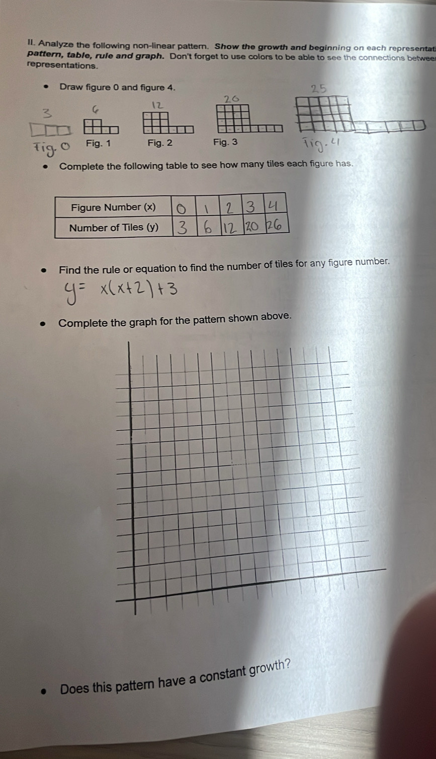 Analyze the following non-linear pattern. Show the growth and beginning on each representat 
pattern, table, rule and graph. Don't forget to use colors to be able to see the connections betweer 
representations. 
Draw figure 0 and figure 4. 
Fig. 3 
Complete the following table to see how many tiles each figure has. 
Find the rule or equation to find the number of tiles for any figure number. 
Complete the graph for the pattern shown above. 
Does this pattern have a constant growth?