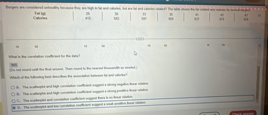 Burgers are considered unhealthy because they are high in fat and calories, but are fat and calories related? The table shows the fat content and caloried for several burgers
Fat (g) 20 30 33 35 41 41 43 D
Calories 415 582 587 569 637 675 689
10 50 10 so 10 50 10 s
What is the correlation coefficient for the data?
955
(Do not round until the final answer. Then round to the nearest thousandth as needed )
Which of the following best describes the association between fat and calories?
A. The scatterplot and high correlation coefficient suggest a strong negative linear relation.
B. The scatterplot and high correlation coefficient suggest a strong postitive linear relation.
C. The scatterplot and correlation coefficient suggest there is no linear relation
D. The scatterplot and low correlation coefficient suggest a weak postitive linear relation
Check anseer