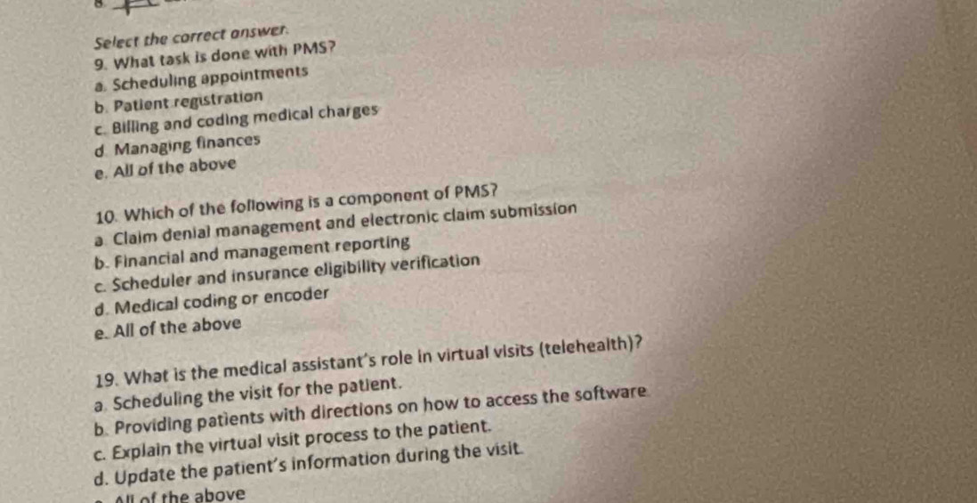 Select the correct answer.
9. What task is done with PMS?
a. Scheduling appointments
b. Patient registration
c. Billing and coding medical charges
d. Managing finances
e. All of the above
10. Which of the following is a component of PMS?
a. Claim denial management and electronic claim submission
b. Financial and management reporting
c. Scheduler and insurance eligibility verification
d. Medical coding or encoder
e. All of the above
19. What is the medical assistant's role in virtual visits (telehealth)?
a Scheduling the visit for the patient.
b. Providing patients with directions on how to access the software
c. Explain the virtual visit process to the patient.
d. Update the patient's information during the visit.
l of the above