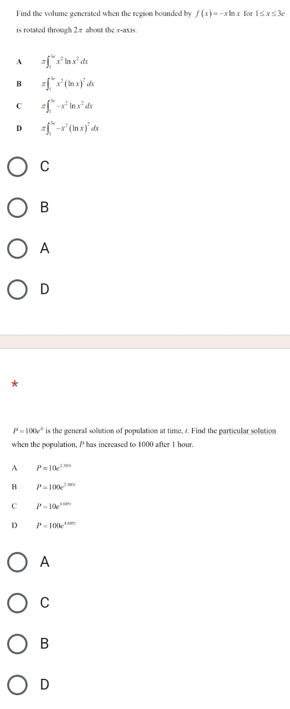 Find the volume generated when the region bounded by f(x)=-xln x for 1≤ x≤ 3e
is rotated through 2π about the x-axis.
A π ∈t _1^((3e)x^2)ln x^2dx
B π ∈t _1^((3e)x^2)(ln x)^2dx
C π ∈t _1^((3e)-x^2)ln x^2dx
D π ∈t _1^((3e)-x^2)(ln x)^2dx
C
B
A
D
P=100e^(kt) is the general solution of population at time, 7. Find the particular solution
when the population, P has increased to 1000 after 1 hour.
A P=10e^(2.303t)
B P=100e^(2.303t)
C P=10e^(4.605t)
D P=100e^(4.605t)
A
C
B
D