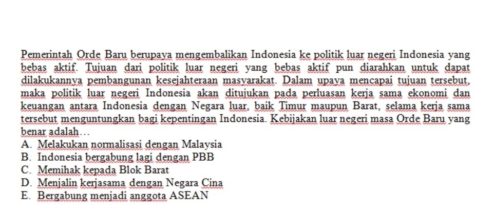 Pemerintah Orde Baru berupaya mengembalikan Indonesia ke politik luar negeri Indonesia yang
bebas aktif. Tujuan dari politik luar negeri yang bebas aktif pun diarahkan untuk dapat
dilakukannya pembangunan kesejahteraan masyarakat. Dalam upaya mencapai tujuan tersebut.
maka politik luar negeri Indonesia akan ditujukan pada perluasan kerja sama ekonomi dan
keuangan antara Indonesia dengan Negara luar, baik Timur maupun Barat, selama kerja sama
tersebut menguntungkan bagi kepentingan Indonesia. Kebijakan luar negeri masa Orde Baru yang
benar adalah.
A. Melakukan normalisasi dengan Malaysia
B. Indonesia bergabung lagi dengan PBB
C. Memihak kepada Blok Barat
D. Menjalin kerjasama dengan Negara Cina
E. Bergabung menjadi anggota ASEAN