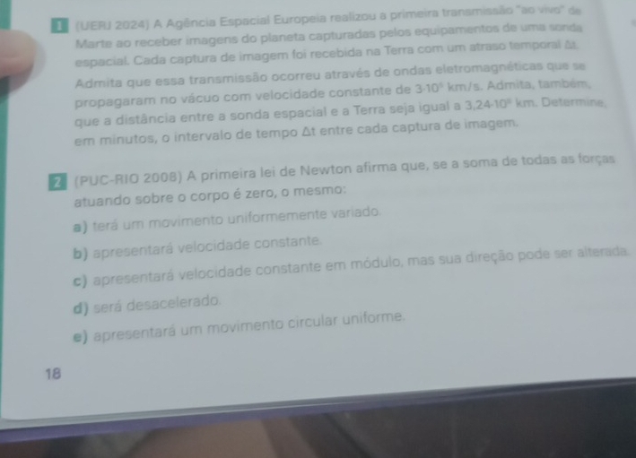 (UERJ 2024) A Agência Espacial Europeia realizou a primeira transmissão "ao vivo" de
Marte ao receber imagens do planeta capturadas pelos equipamentos de uma sonda
espacial. Cada captura de imagem foi recebida na Terra com um atraso temporal Δ.
Admita que essa transmissão ocorreu através de ondas eletromagnéticas que se
propagaram no vácuo com velocidade constante de 3· 10^5 km/s. Admita, também,
que a distância entre a sonda espacial e a Terra seja igual a 3,24· 10^9 km. Determine,
em minutos, o intervalo de tempo △ t entre cada captura de imagem.
(PUC-RIO 2008) A primeira lei de Newton afirma que, se a soma de todas as forças
atuando sobre o corpo é zero, o mesmo:
a) terá um movimento uniformemente variado.
b) apresentará velocidade constante.
c) apresentará velocidade constante em módulo, mas sua direção pode ser alterada.
d) será desacelerado.
e) apresentará um movimento circular uniforme.
18