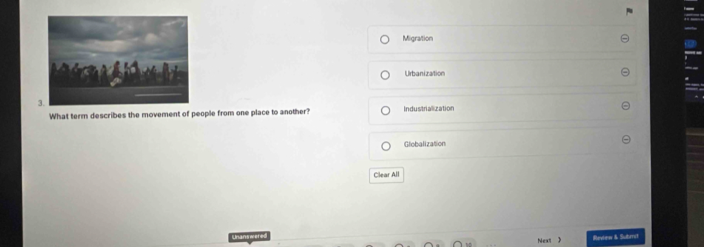 Migration
Urbanization
What term describes the movement of people from one place to another? Industrialization
Globalization
Clear All
Unanswered Review & Submit
Next 