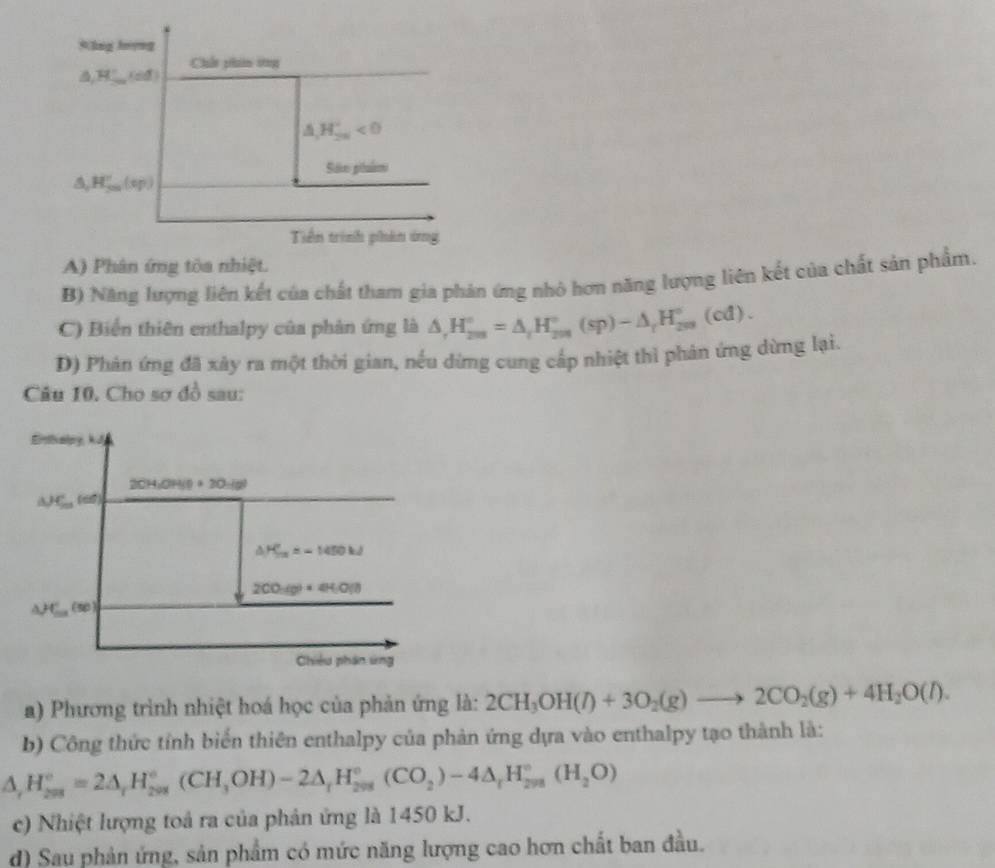 A) Phân ứng tòa nhiệt.
B) Năng lượng liên kết của chất tham gia phản ứng nhỏ hơn năng lượng liên kết của chất sản phẩm.
C) Biển thiên enthalpy của phản ứng là △ ,H_(200)°=△ _tH_(200)°(sp)-△ _tH_(200)°(cd).
D) Phản ứng đã xây ra một thời gian, nếu dừng cung cấp nhiệt thì phản ứng dừng lại.
Câu 10. Cho sơ đồ sau:
Eitalpy, kJ
2CH;OH(0 +20-(8)
△ H_201 ( 6)
△ H_5=5=-1450kJ
2CO_2(g)+4H_2O(l)
(50)
Chiêu phân ứng
a) Phương trình nhiệt hoá học của phản ứng là: 2CH_3OH(l)+3O_2(g)to 2CO_2(g)+4H_2O(l).
b) Công thức tỉnh biển thiên enthalpy của phản ứng dựa vào enthalpy tạo thành là:
△ _rH_(208)°=2△ _rH_(208)°(CH_3OH)-2△ _rH_(208)°(CO_2)-4△ _rH_(208)°(H_2O)
c) Nhiệt lượng toả ra của phản ứng là 1450 kJ.
d) Sau phản ứng, sản phẩm có mức năng lượng cao hơn chất ban đầu.