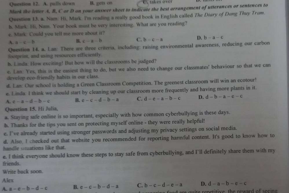 pulls down B. gets on  takes over
Mark the letter A. B, C or D on your answer sheet to indicate the best arrangement of utterances or sentences to
Question 13. a. Nam: Hi, Mark. I'm reading a really good book in English called The Diary of Dang Thuy Tram.
h. Mark: Hi, Nam. Your book must be very interesting. What are you reading?
e. Mark: Could you tell me more about it?
A. a-c-b
B. c-a-b
C. b-c-a
D. b-a-c
Question 14. a. Lan: There are three criteria, including: raising environmental awareness, reducing our carbon
footprint, and using resources efficiently.
b. Linda: How exciting! But how will the classrooms be judged?
e. Lan: Yes, this is the easiest thing to do, but we also need to change our classmates' behaviour so that we can
develop eco-friendly habits in our class.
d. Lan: Our school is holding a Green Classroom Competition. The greenest classroom will win an ecotour!
e. Linda: I think we should start by cleaning up our classroom more frequently and having more plants in it.
A. c-a-d-b-c B. e-c-d-b-a C. d-e-a-b-c D. d-b-a-e-c
Question 15. Hi Julia,
a. Staying safe online is so important, especially with how common cyberbullying is these days.
b. Thanks for the tips you sent on protecting myself online - they were really helpful!
e. I've already started using stronger passwords and adjusting my privacy settings on social media.
d. Also, I checked out that website you recommended for reporting harmful content. It's good to know how to
handle squations like that.
e. I think everyone should know these steps to stay safe from cyberbullying, and I’ll definitely share them with my
friends.
Write back soon.
Alex
A. a-e-b-d-c B. e-c-b-d-a C. b-c-d-e-a D. d-a-b-e-c
e   q    te  repetitive th e reward of see in .