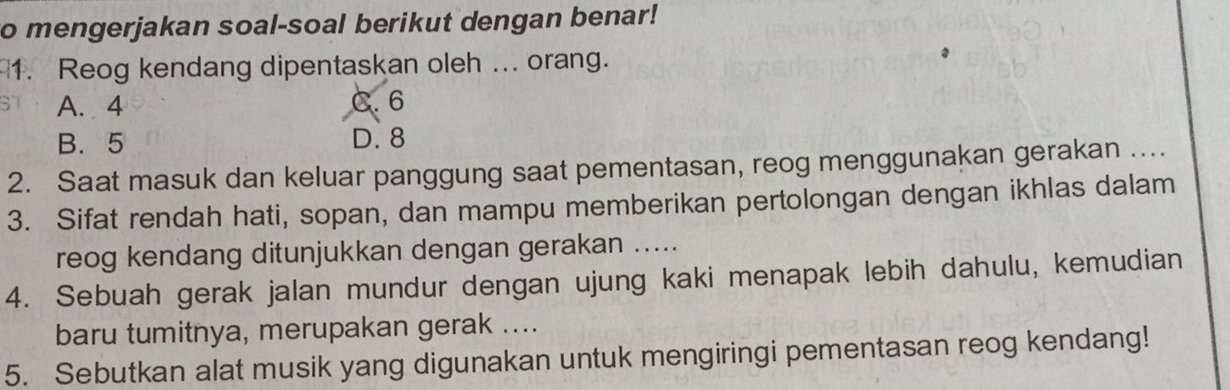 mengerjakan soal-soal berikut dengan benar!
1. Reog kendang dipentaskan oleh ... orang.
A. 4 C. 6
B. 5 D. 8
2. Saat masuk dan keluar panggung saat pementasan, reog menggunakan gerakan ....
3. Sifat rendah hati, sopan, dan mampu memberikan pertolongan dengan ikhlas dalam
reog kendang ditunjukkan dengan gerakan .....
4. Sebuah gerak jalan mundur dengan ujung kaki menapak lebih dahulu, kemudian
baru tumitnya, merupakan gerak ....
5. Sebutkan alat musik yang digunakan untuk mengiringi pementasan reog kendang!