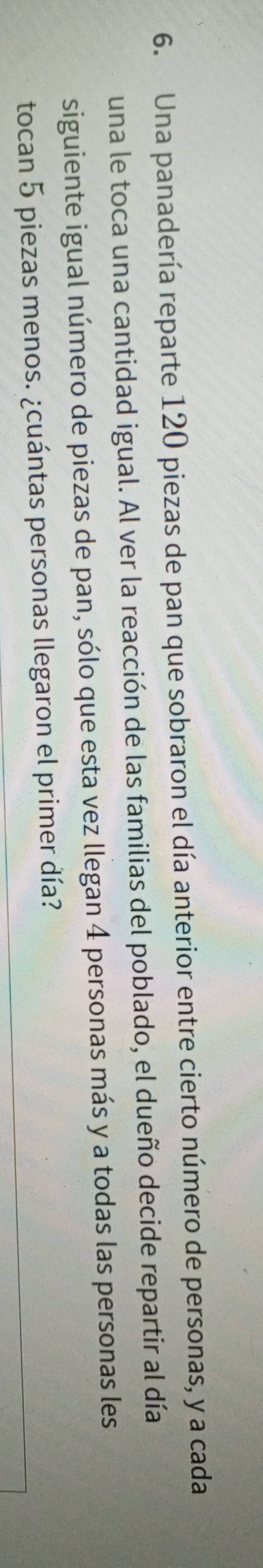 Una panadería reparte 120 piezas de pan que sobraron el día anterior entre cierto número de personas, y a cada 
una le toca una cantidad igual. Al ver la reacción de las familias del poblado, el dueño decide repartir al día 
siguiente igual número de piezas de pan, sólo que esta vez llegan 4 personas más y a todas las personas les 
tocan 5 piezas menos. ¿cuántas personas llegaron el primer día?