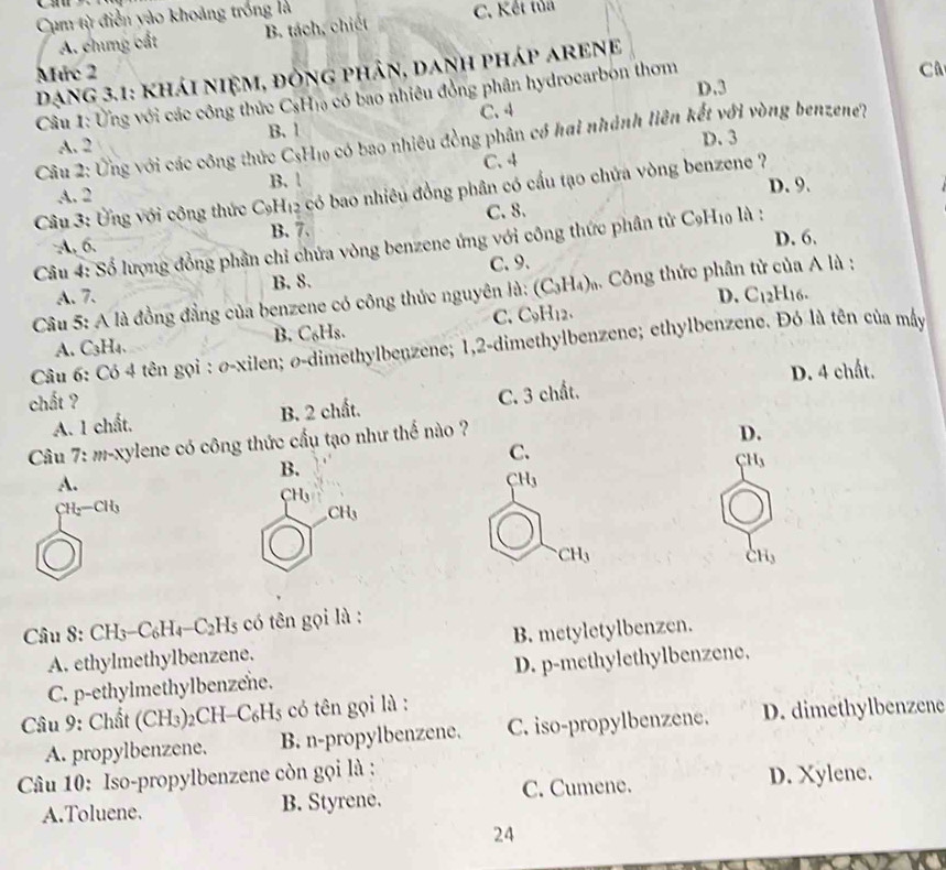 Cụm từ điễn yào khoảng trống là C. Kết tủả
A. chưng cất B. tách, chiết
Mức 2 C
Dạng 3.1: khái niệm, đòng phân, danh pháp aREnE
D.3
Câu 1: Ứng với các công thức CsH₁ có bao nhiêu đồng phân hydrocarbon thơm
A. 2 B. 1 C. 4
D.3
Câu 2: Ứng với các công thức C_s Ho có bao nhiêu đồng phân có hai nhánh liên kết với vòng benzene?)
C.4
A. 2 B. !
D. 9.
Câu 3: Ứng với công thức C₂H₁2 có bao nhiêu đồng phân có cầu tạo chứa vòng benzene ?
A, 6. B. 7. C. 8.
Câu 4: Số lượng đồng phần chi chứa vòng benzene ứng với công thức phân tử C_9H_10 là : D. 6.
A. 7. B. 8. C. 9.
D. C_12H_16.
Câu 5: A là đồng đẳng của benzene có công thức nguyên là: (C_3H_4)_n Công thức phân tử của A là :
A. C₃H₄. B. C₆Hs. C. C9H₁2.
Câu 6: Có 4 tên gọi : σ-xilen; σ-dimethylbenzene; 1,2-dimethylbenzene; ethylbenzene. Đó là tên của máy
chất ? D. 4 chất.
A. 1 chất, B. 2 chất. C. 3 chất.
Câu 7: m-xylene có công thức cấu tạo như thế nào ?
D.
C.
B. CH,
A.
 H_3
CH

CH_3
CH_3
CH_3
Câu 8: CH3-0 _6H_4-C_2H_5 : ó  ên ọi là :
A. ethylmethylbenzene. B. metyletylbenzen.
C. p-ethylmethylbenzene. D. p-methylethylbenzene.
Câu 9: Chất (CH3)2CH- C_6H_5 * có tên gọi là :
A. propylbenzene. B. n-propylbenzene. C. iso-propylbenzene. D. dimethylbenzene
Câu 10: Iso-propylbenzene còn gọi là :
A.Toluene. B. Styrene. C. Cumene.
D. Xylene.
24