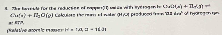 The formula for the reduction of copper(II) oxide with hydrogen is: CuO(s)+H_2(g)
Cu(s)+H_2O(g) Calculate the mass of water (H_2O) produced from 120dm^3 of hydrogen gas 
at RTP. 
(Relative atomic masses: H=1.0,O=16.0)