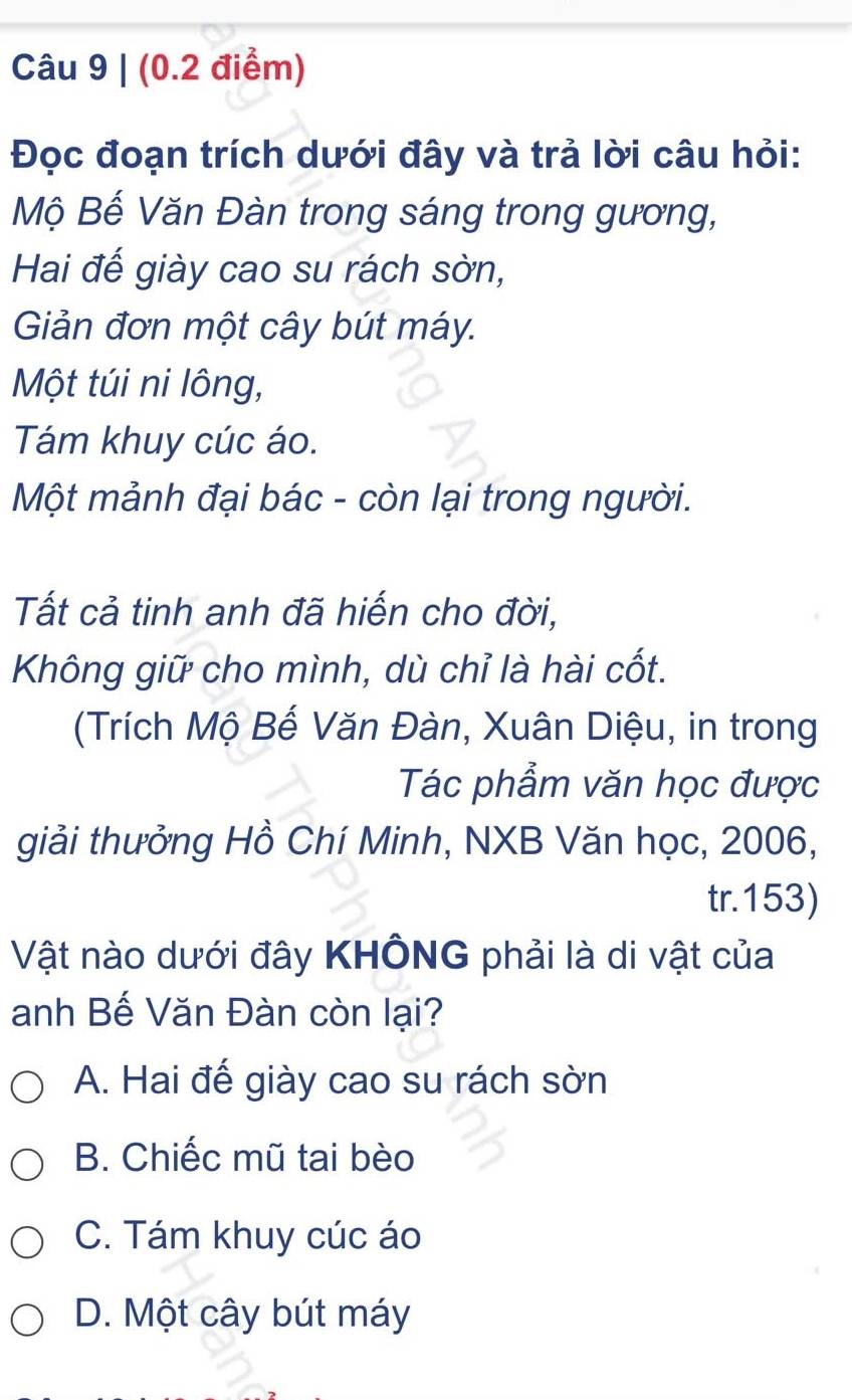 Đọc đoạn trích dưới đây và trả lời câu hỏi:
Mộ Bế Văn Đàn trong sáng trong gương,
Hai đế giày cao su rách sờn,
Giản đơn một cây bút máy.
Một túi ni lông,
Tám khuy cúc áo.
Một mảnh đại bác - còn lại trong người.
Tất cả tinh anh đã hiến cho đời,
Không giữ cho mình, dù chỉ là hài cốt.
(Trích Mộ Bế Văn Đàn, Xuân Diệu, in trong
Tác phẩm văn học được
giải thưởng Hồ Chí Minh, NXB Văn học, 2006,
tr. 153)
Vật nào dưới đây KHÔNG phải là di vật của
anh Bế Văn Đàn còn lại?
A. Hai đế giày cao su rách sờn
B. Chiếc mũ tai bèo
C. Tám khuy cúc áo
D. Một cây bút máy