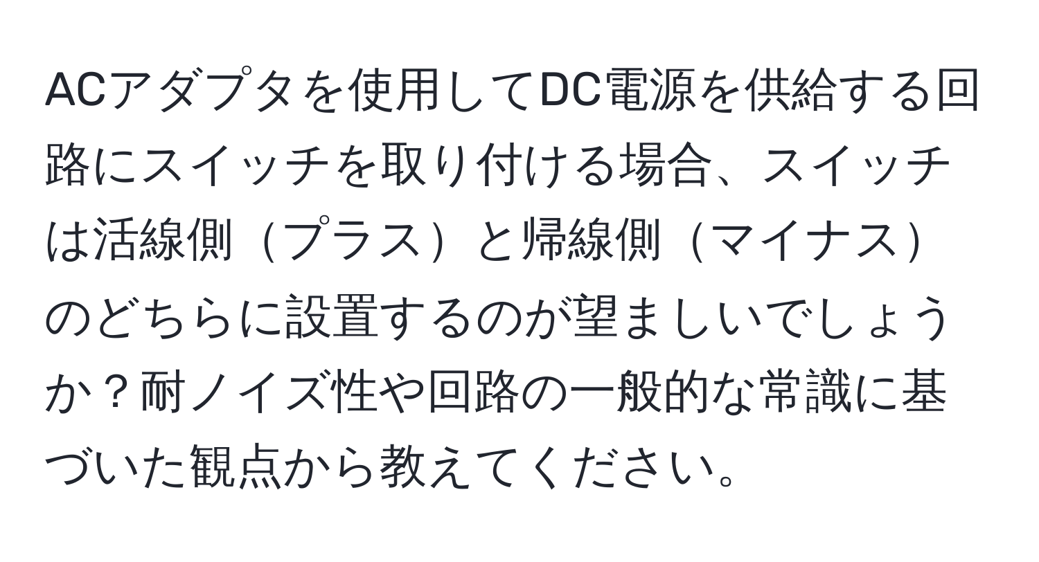 ACアダプタを使用してDC電源を供給する回路にスイッチを取り付ける場合、スイッチは活線側プラスと帰線側マイナスのどちらに設置するのが望ましいでしょうか？耐ノイズ性や回路の一般的な常識に基づいた観点から教えてください。