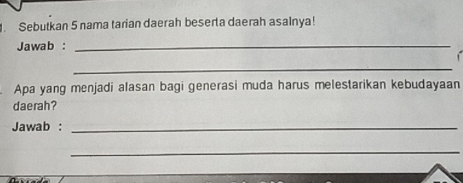 Sebutkan 5 nama tarian daerah beserta daerah asalnya! 
Jawab :_ 
_ 
Apa yang menjadi alasan bagi generasi muda harus melestarikan kebudayaan 
daerah? 
Jawab :_ 
_