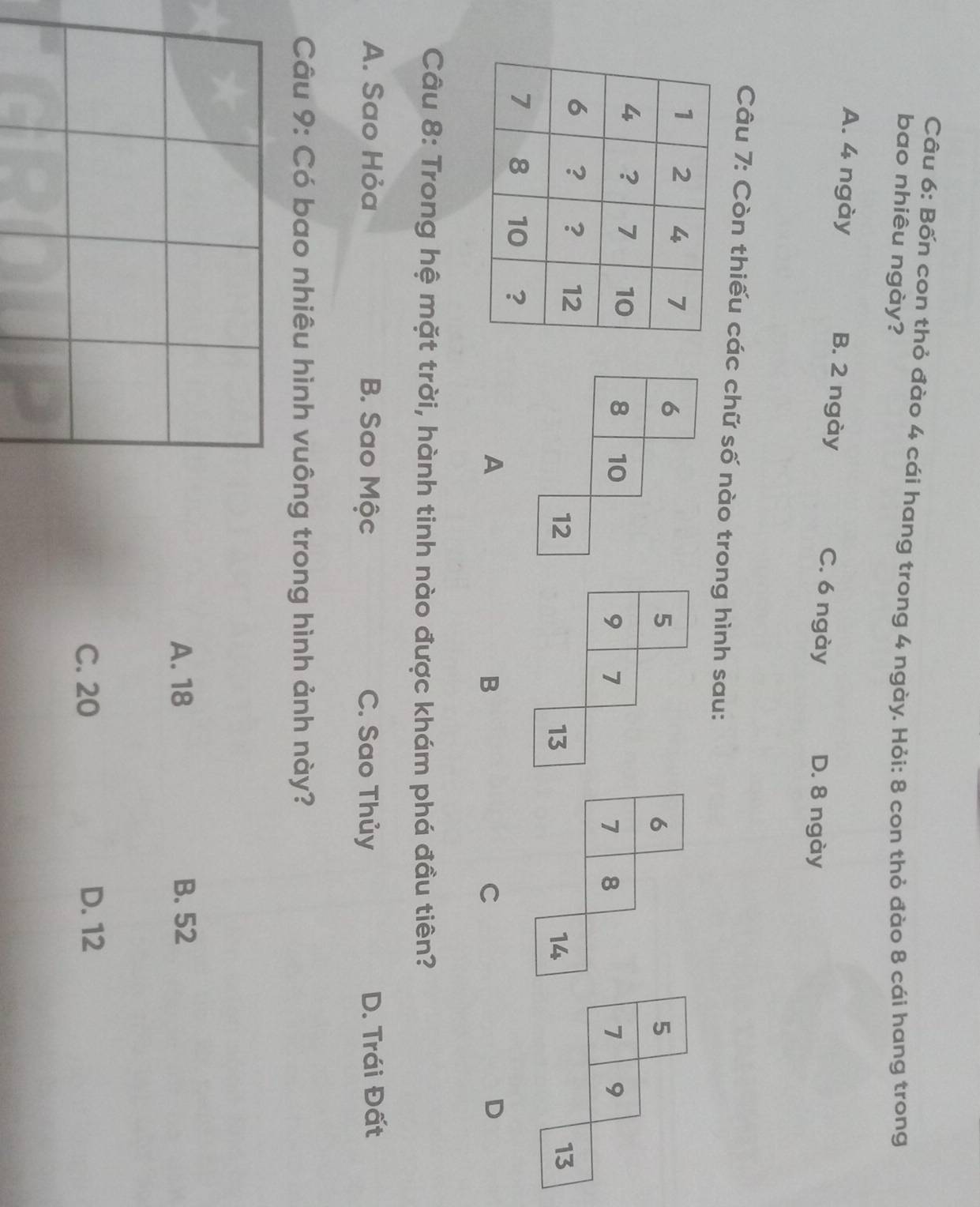 Bốn con thỏ đào 4 cái hang trong 4 ngày. Hỏi: 8 con thỏ đào 8 cái hang trong
bao nhiêu ngày?
A. 4 ngày B. 2 ngày C. 6 ngày D. 8 ngày
Câu 7: Còn thiếu các chữ số nào trong hình sau:
A
B
C
D
Câu 8: Trong hệ mặt trời, hành tinh nào được khám phá đầu tiên?
A. Sao Hỏa B. Sao Mộc C. Sao Thủy D. Trái Đất
* Câu 9: Có bao nhiêu hình vuông trong hình ảnh này?
A. 18 B. 52
C. 20 D. 12