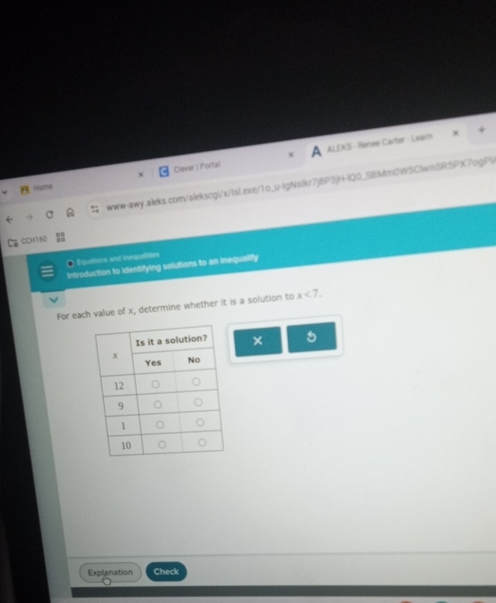 Clever | Portal ALEKS - Renee Carter - Lear 
www-awy.aleks.com/alekscgi/x/tsL.exe/1o_u-IgNstkr7j8P3jH-IQ0_SBMm0WSClwnSR5PX7ogP(/ 
Home 
CCH160 
Equations and inequalmes 
Introduction to identifying solutions to an inequalify 
For each value of x, determine whether it is a solution to x<7</tex>. 
× 
Explanation Check