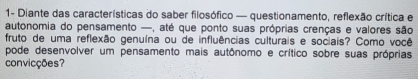 1- Diante das características do saber filosófico — questionamento, reflexão crítica e 
autonomia do pensamento —, até que ponto suas próprias crenças e valores são 
fruto de uma reflexão genuína ou de influências culturais e sociais? Como você 
pode desenvolver um pensamento mais autônomo e crítico sobre suas próprias 
convicções?