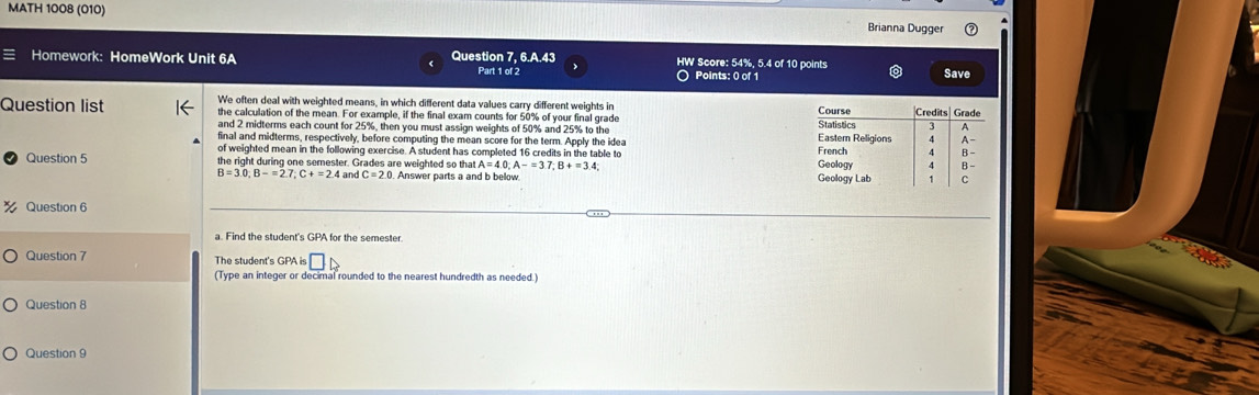 MATH 1008 (010) 
Brianna Dugger 
Homework: HomeWork Unit 6A Question 7, 6.A.43 HW Score: 54%, 5.4 of 10 points 
Part 1 of 2 ○ Points: 0 of 1 Save 
We often deal with weighted means, in which different data values carry different weights in 
Question list the calculation of the mean. For example, if the final exam counts for 50% of your final grade 
and 2 midterms each count for 25%, then you must assign weights of 50% and 25% to the 
final and midterms, respectively, before computing the mean score for the term. Apply the idea 
of weighted mean in the following exercise. A student has completed 16 credits in the table to 
Question 5 the right during one semester. Grades are weighted so that A=4.0; A-=3.7; B+=3.4
B=3.0:B-=2.7 : C+=2.4 an C=2.0. . Answer parts a and b bellow 
Question 6 
a. Find the student's GPA for the semester. 
Question 7 The student's GPA is □ 
(Type an integer or decimal rounded to the nearest hundredth as needed.) 
Question 8 
Question 9