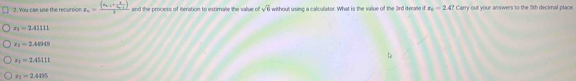 You can use the recursion x_n=frac (x_n-1+frac 6x_n-1)2 and the process of iteration to estimate the value of sqrt(6) without using a calculator. What is the value of the 3rd iterate if x_0=2.4?Cam rry out your answers to the 5th decimal place.
x_3=2.41111
x_3=2.44949
x_3=2.45111
x_3=2.4495