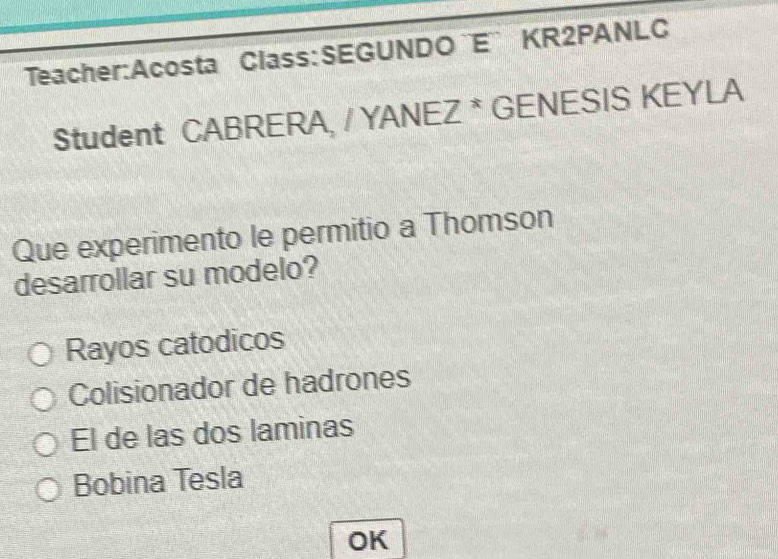 ¨E¨ KR2PANLC
Student CABRERA, / YANEZ * GENESIS KEYLA
Que experimento le permitio a Thomson
desarrollar su modelo?
Rayos catodicos
Colisionador de hadrones
El de las dos laminas
Bobina Tesla
OK