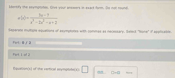 Identify the asymptotes. Give your answers in exact form. Do not round.
a(x)= (3x-7)/x^3-2x^2-x+2 
Separate multiple equations of asymptotes with commas as necessary. Select "None" if applicable.
Part: 0 / 2
Part 1 of 2
Equation(s) of the vertical asymptote(s): □,□,... □ =□ None