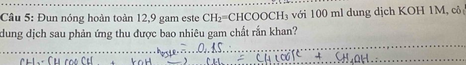 Đun nóng hoàn toàn 12, 9 gam este CH_2=CHCOOCH_3 với 100 ml dung dịch KOH 1M, cô 
dung dịch sau phản ứng thu được bao nhiêu gam chất rắn khan?