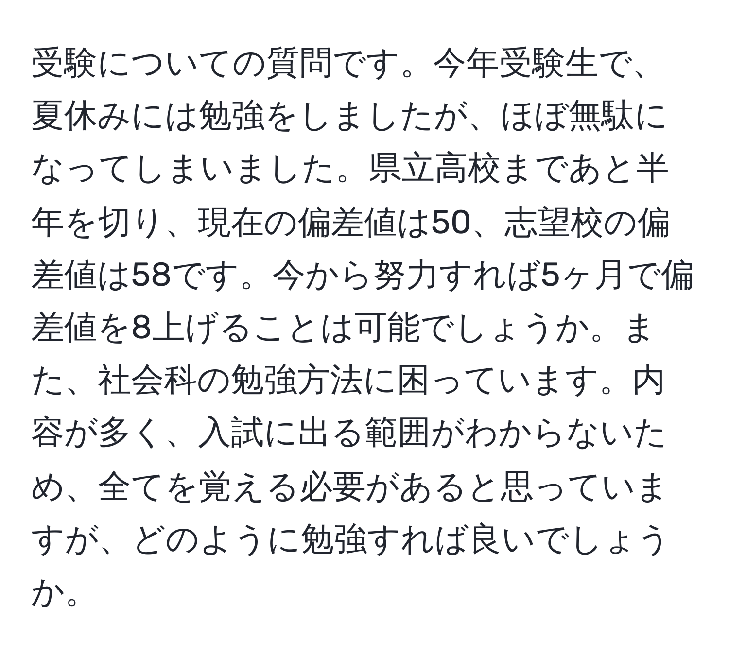 受験についての質問です。今年受験生で、夏休みには勉強をしましたが、ほぼ無駄になってしまいました。県立高校まであと半年を切り、現在の偏差値は50、志望校の偏差値は58です。今から努力すれば5ヶ月で偏差値を8上げることは可能でしょうか。また、社会科の勉強方法に困っています。内容が多く、入試に出る範囲がわからないため、全てを覚える必要があると思っていますが、どのように勉強すれば良いでしょうか。