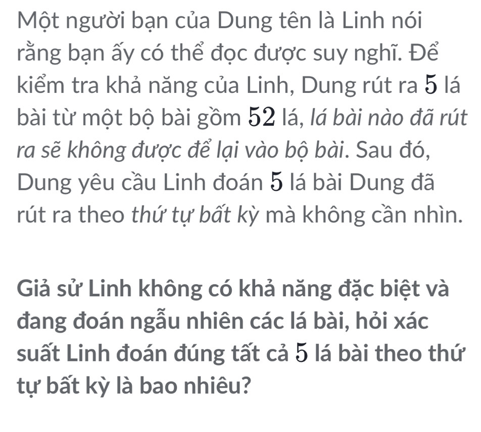 Một người bạn của Dung tên là Linh nói 
rằng bạn ấy có thể đọc được suy nghĩ. Để 
kiểm tra khả năng của Linh, Dung rút ra 5 lá 
bài từ một bộ bài gồm 52 lá, lá bài nào đã rút 
ra sẽ không được để lại vào bộ bài. Sau đó, 
Dung yêu cầu Linh đoán 5 lá bài Dung đã 
rút ra theo thứ tự bất kỳ mà không cần nhìn. 
Giả sử Linh không có khả năng đặc biệt và 
đang đoán ngẫu nhiên các lá bài, hỏi xác 
suất Linh đoán đúng tất cả 5 lá bài theo thứ 
tự bất kỳ là bao nhiêu?