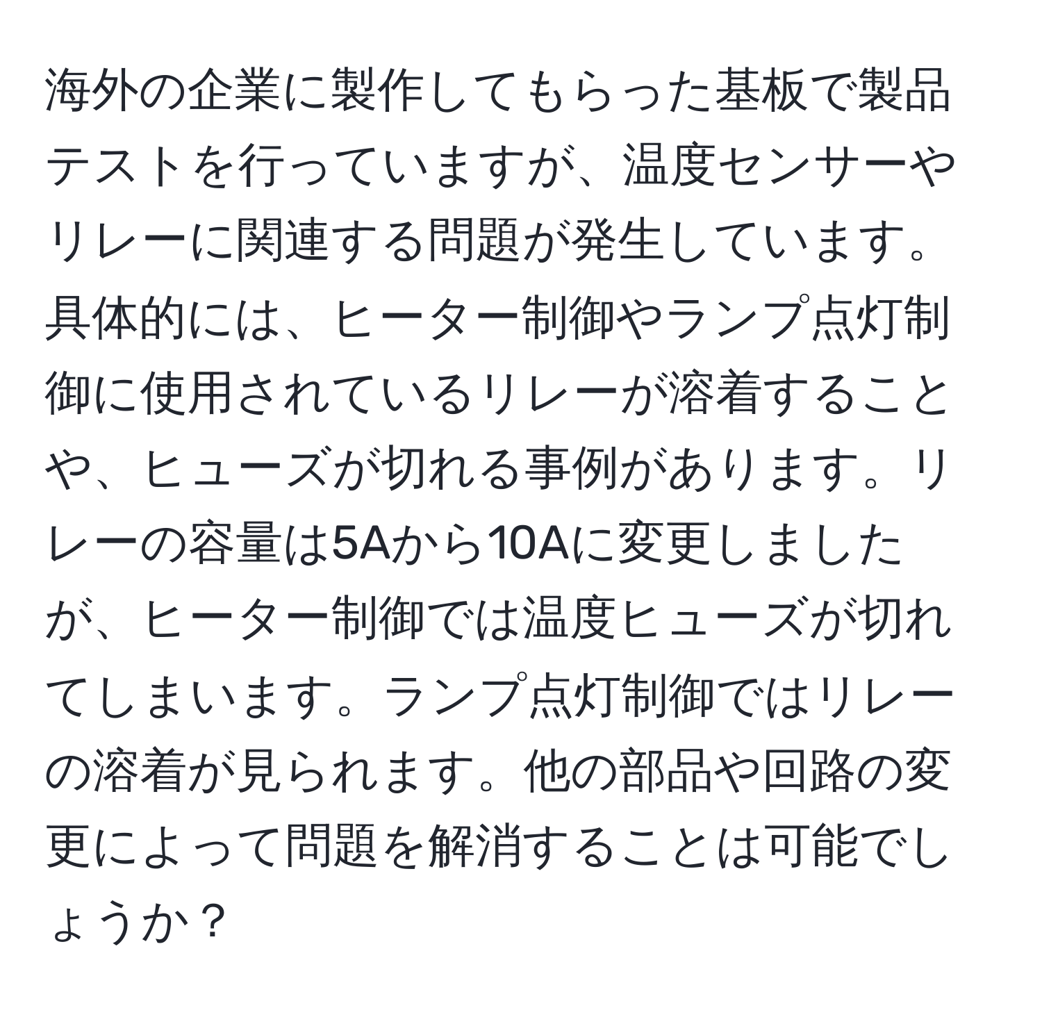 海外の企業に製作してもらった基板で製品テストを行っていますが、温度センサーやリレーに関連する問題が発生しています。具体的には、ヒーター制御やランプ点灯制御に使用されているリレーが溶着することや、ヒューズが切れる事例があります。リレーの容量は5Aから10Aに変更しましたが、ヒーター制御では温度ヒューズが切れてしまいます。ランプ点灯制御ではリレーの溶着が見られます。他の部品や回路の変更によって問題を解消することは可能でしょうか？