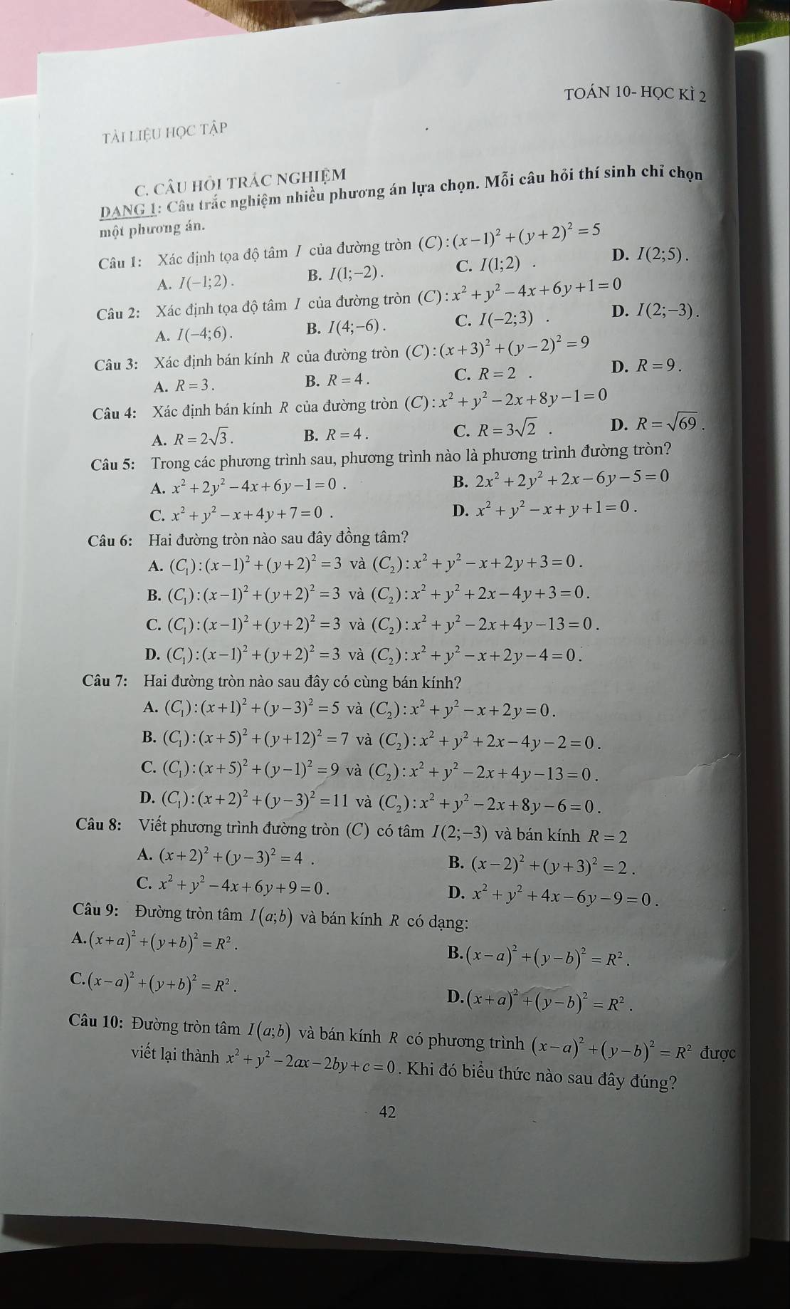 cor
TOÁN 10- HỌC KÌ 2
tài liệu học tập
C. CâU HỏI tRÁC NGHIệM
DANG 1: Câu trắc nghiệm nhiều phương án lựa chọn. Mỗi câu hỏi thí sinh chỉ chọn
một phương án.
Câu 1: Xác định tọa độ tâm / của đường tròn (C):(x-1)^2+(y+2)^2=5
D.
A. I(-1;2). B. I(1;-2). C. I(1;2) I(2;5).
Câu 2: Xác định tọa độ tâm / của đường tròn (C):x^2+y^2-4x+6y+1=0
D.
A. I(-4;6). B. I(4;-6). C. I(-2;3) I(2;-3).
Câu 3: Xác định bán kính R của đường tròn (C):(x+3)^2+(y-2)^2=9
C.
A. R=3. B. R=4. R=2
D. R=9.
Câu 4: Xác định bán kính R của đường tròn (C):x^2+y^2-2x+8y-1=0
A. R=2sqrt(3). B. R=4. C. R=3sqrt(2) D. R=sqrt(69).
Câu 5: Trong các phương trình sau, phương trình nào là phương trình đường tròn?
A. x^2+2y^2-4x+6y-1=0. B. 2x^2+2y^2+2x-6y-5=0
C. x^2+y^2-x+4y+7=0.
D. x^2+y^2-x+y+1=0.
Câu 6: Hai đường tròn nào sau đây đồng tâm?
A. (C_1):(x-1)^2+(y+2)^2=3 và (C_2):x^2+y^2-x+2y+3=0.
B. (C_1):(x-1)^2+(y+2)^2=3 và (C_2):x^2+y^2+2x-4y+3=0.
C. (C_1):(x-1)^2+(y+2)^2=3 và (C_2):x^2+y^2-2x+4y-13=0.
D. (C_1):(x-1)^2+(y+2)^2=3 và (C_2):x^2+y^2-x+2y-4=0.
Câu 7: Hai đường tròn nào sau đây có cùng bán kính?
A. (C_1):(x+1)^2+(y-3)^2=5 và (C_2):x^2+y^2-x+2y=0.
B. (C_1):(x+5)^2+(y+12)^2=7 và (C_2):x^2+y^2+2x-4y-2=0.
C. (C_1):(x+5)^2+(y-1)^2=9 và (C_2):x^2+y^2-2x+4y-13=0.
D. (C_1):(x+2)^2+(y-3)^2=11 và (C_2):x^2+y^2-2x+8y-6=0.
Câu 8: Viết phương trình đường tròn (C) có tâm I(2;-3) và bán kính R=2
A. (x+2)^2+(y-3)^2=4. B. (x-2)^2+(y+3)^2=2.
C. x^2+y^2-4x+6y+9=0. D. x^2+y^2+4x-6y-9=0.
Câu 9:  Đường tròn tâm I(a;b) và bán kính R có dạng:
A. (x+a)^2+(y+b)^2=R^2.
B. (x-a)^2+(y-b)^2=R^2.
C. (x-a)^2+(y+b)^2=R^2.
D. (x+a)^2+(y-b)^2=R^2.
Câu 10: Đường tròn tâm I(a;b) và bán kính R có phương trình (x-a)^2+(y-b)^2=R^2 được
viết lại thành x^2+y^2-2ax-2by+c=0. Khi đó biểu thức nào sau đây đúng?
42