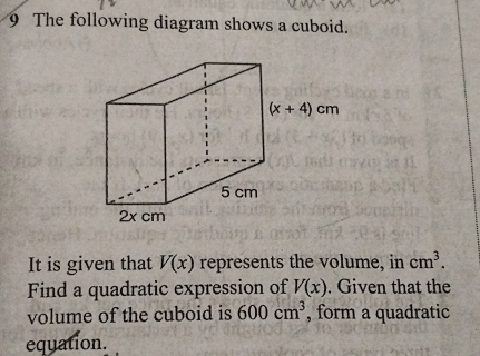 The following diagram shows a cuboid.
It is given that V(x) represents the volume, in cm^3.
Find a quadratic expression of V(x). Given that the
volume of the cuboid is 600cm^3 , form a quadratic
equation.