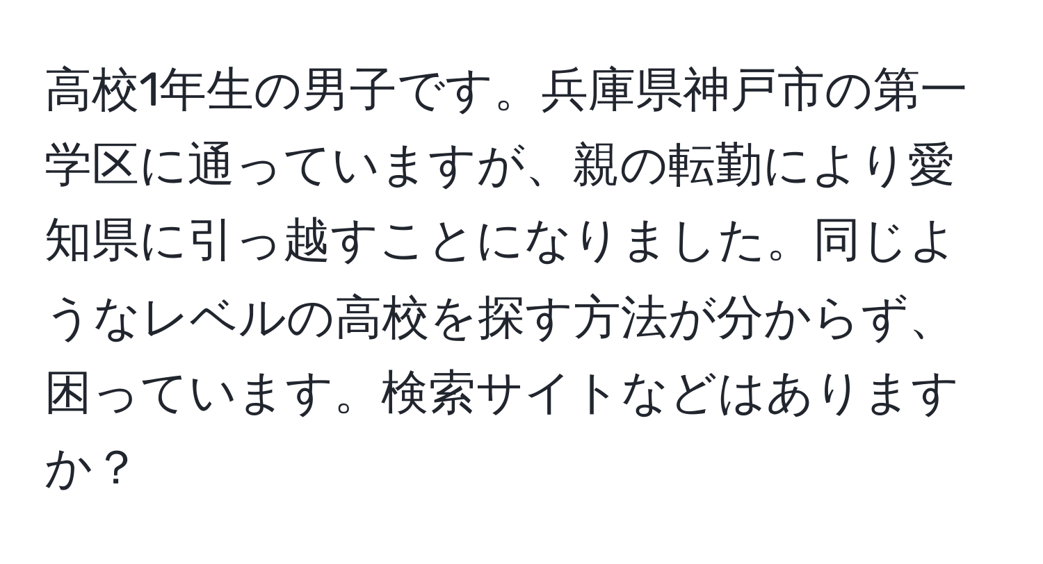 高校1年生の男子です。兵庫県神戸市の第一学区に通っていますが、親の転勤により愛知県に引っ越すことになりました。同じようなレベルの高校を探す方法が分からず、困っています。検索サイトなどはありますか？