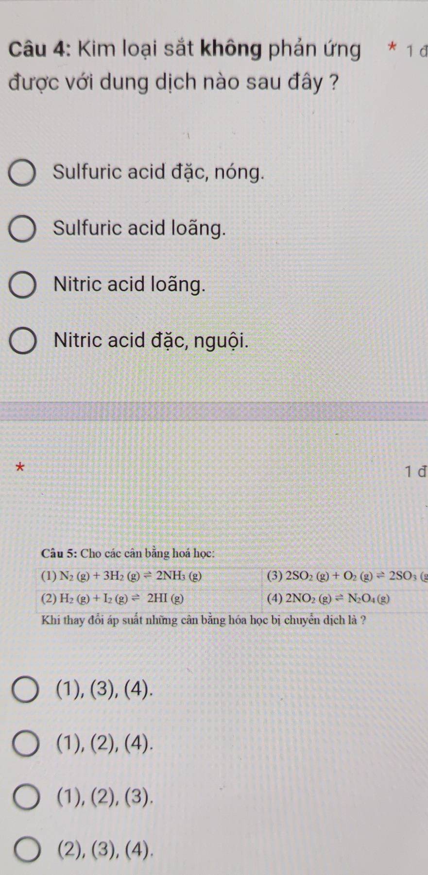 Kim loại sắt không phản ứng * 1 đ
được với dung dịch nào sau đây ?
Sulfuric acid đặc, nóng.
Sulfuric acid loãng.
Nitric acid loãng.
Nitric acid đặc, nguội.
*
1d
Câu 5: Cho các cân bằng hoá học:
(1) N_2(g)+3H_2(g)leftharpoons 2NH_3 (g) (3) 2SO_2(g)+O_2(g)leftharpoons 2SO 3(g
(2) H_2(g)+I_2(g)leftharpoons 2HI (g (4) 2NO_2(g)leftharpoons N_2O_4(g)
Khi thay đổi áp suất những cần bằng hóa học bị chuyển dịch là ?
(1) (3), (4)
(1),(2),(4).
(1),(2),(3).
(2),(3),(4).