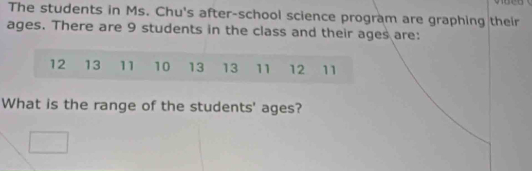 The students in Ms. Chu's after-school science program are graphing their 
ages. There are 9 students in the class and their ages are: 
What is the range of the students' ages?