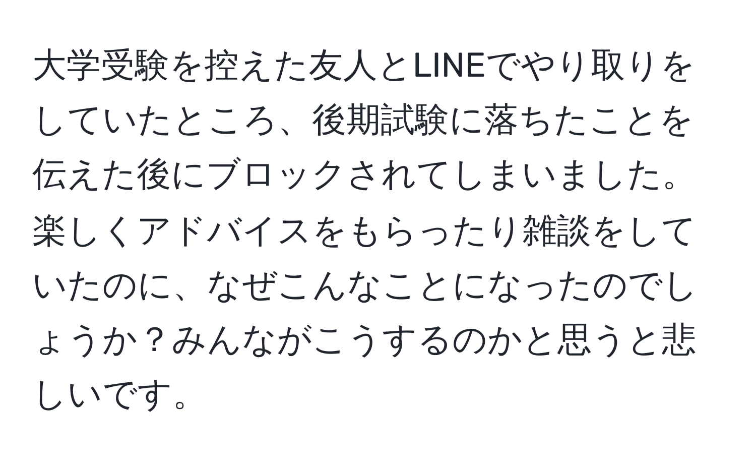 大学受験を控えた友人とLINEでやり取りをしていたところ、後期試験に落ちたことを伝えた後にブロックされてしまいました。楽しくアドバイスをもらったり雑談をしていたのに、なぜこんなことになったのでしょうか？みんながこうするのかと思うと悲しいです。