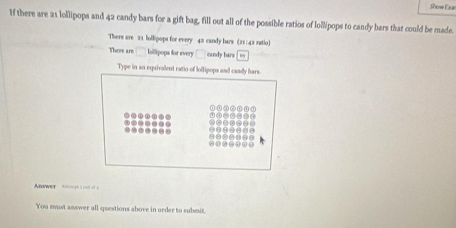 Show Exan 
If there are 21 lollipops and 42 candy bars for a gift bag, fill out all of the possible ratios of lollipops to candy bars that could be made. 
There are 21 lollipops for every 4^2 candy bars (21:42 ratio) 
There are □ Iollipops for every □ candy bars try 
Type in an equivalent ratio of lollipops and candy bars. 
Answer Attempt 1oot of a 
You must answer all questions above in order to submit.