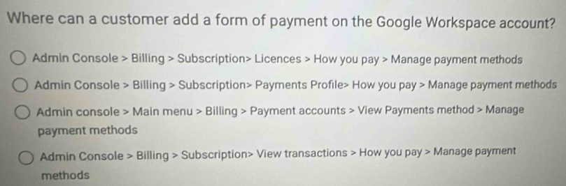 Where can a customer add a form of payment on the Google Workspace account? 
Admin Console > Billing > Subscription> Licences > How you pay > Manage payment methods 
Admin Console > Billing > Subscription> Payments Profile> How you pay > Manage payment methods 
Admin console > Main menu > Billing > Payment accounts > View Payments method > Manage 
payment methods 
Admin Console > Billing > Subscription> View transactions > How you pay > Manage payment 
methods