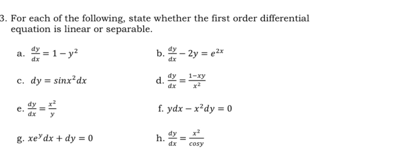 For each of the following, state whether the first order differential 
equation is linear or separable. 
b. 
a.  dy/dx =1-y^2  dy/dx -2y=e^(2x)
c. dy=sin x^2dx d.  dy/dx = (1-xy)/x^2 
e.  dy/dx = x^2/y  f. ydx-x^2dy=0
g. xe^ydx+dy=0 h.  dy/dx = x^2/cos y 