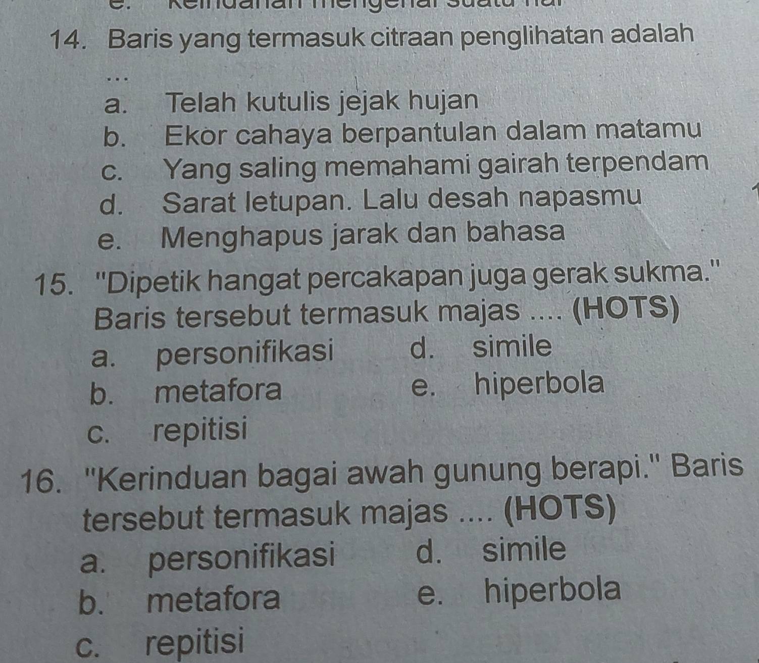 Baris yang termasuk citraan penglihatan adalah
…
a. Telah kutulis jejak hujan
b. Ekor cahaya berpantulan dalam matamu
c. Yang saling memahami gairah terpendam
d. Sarat letupan. Lalu desah napasmu
e. Menghapus jarak dan bahasa
15. ''Dipetik hangat percakapan juga gerak sukma.''
Baris tersebut termasuk majas .... (HOTS)
a. personifikasi d. simile
b. metafora e. hiperbola
c. repitisi
16. "Kerinduan bagai awah gunung berapi." Baris
tersebut termasuk majas .... (HOTS)
a. personifikasi d. simile
b. metafora e. hiperbola
c. repitisi