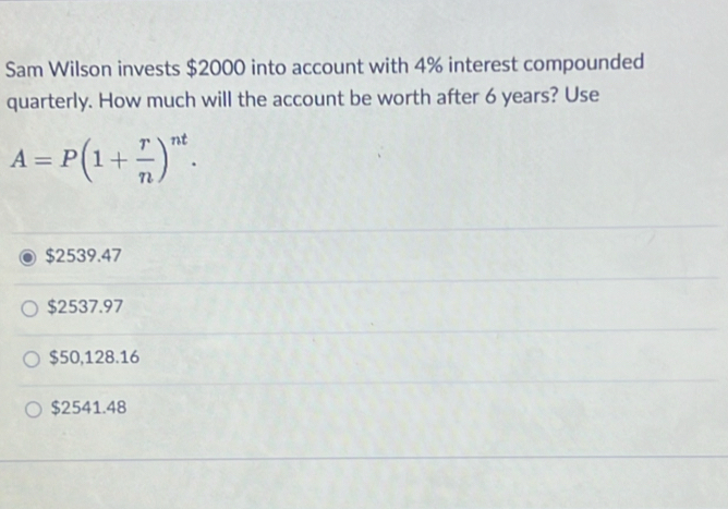 Sam Wilson invests $2000 into account with 4% interest compounded
quarterly. How much will the account be worth after 6 years? Use
A=P(1+ r/n )^nt.
$2539.47
$2537.97
$50,128.16
$2541.48