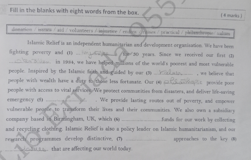 Fill in the blanks with eight words from the box. ( 4 marks ) 
donation / issues / aid / volunteers / injustice / endow / raises / practical / philanthropie/ values 
Islamic Relief is an independent humanitarian and development organisation. We have been 
fighting poverty and (1) , , for 30 years. Since we received our first (2) 
_. in 1984, we have helped millions of the world's poorest and most vulnerable 
people. Inspired by the Islamic faith and guided by our (3) _, we believe that 
people with wealth have a duty to those less fortunate. Our (4) _ provide poor 
people with access to vital services. We protect communities from disasters, and deliver life-saving 
emergency (5) _. We provide lasting routes out of poverty, and empower 
vulnerable people to transform their lives and their communities. We also own a subsidiary 
company based in Birmingham, UK, which (6) _funds for our work by collecting 
and recycling clothing. Islamic Relief is also a policy leader on Islamic humanitarianism, and our 
research programmes develop distinctive, (7) _approaches to the key (8) 
_ that are affecting our world today.