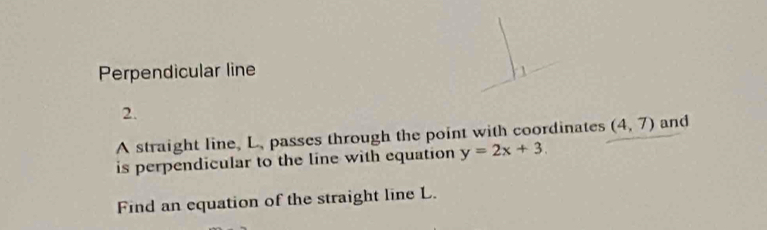 Perpendicular line 
2. 
A straight line, L. passes through the point with coordinates (4,7) and 
is perpendicular to the line with equation y=2x+3. 
Find an equation of the straight line L.