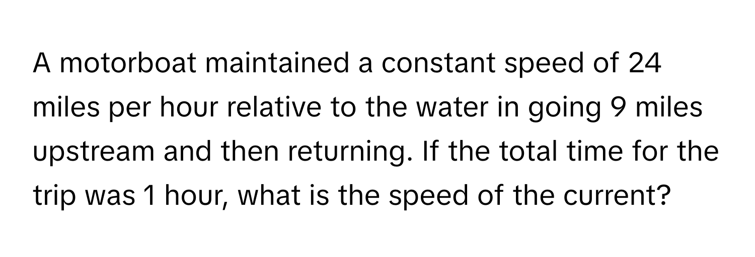 A motorboat maintained a constant speed of 24 miles per hour relative to the water in going 9 miles upstream and then returning. If the total time for the trip was 1 hour, what is the speed of the current?