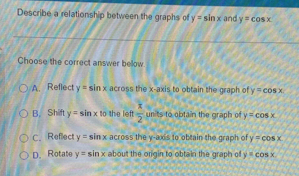 Describe a relationship between the graphs of y=sin x and y=cos x. 
Choose the correct answer below.
A. Reflect y=sin x across the x-axis to obtain the graph of y=cos x.
B. Shift y=sin x to the left  π /2  units to obtain the graph of y=cos x.
C. Reflect y=sin x across the y-axis to obtain the graph of y=cos x.
D. Rotate y=sin x about the origin to obtain the graph of y=cos x.